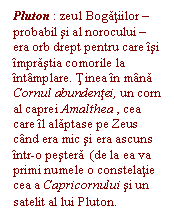 Text Box: Pluton : zeul Bogatiilor - probabil si al norocului - era orb drept pentru care isi imprastia comorile la intamplare. Tinea in mana Cornul abundentei, un corn al caprei Amalthea , cea care il alaptase pe Zeus cand era mic si era ascuns intr-o pestera  (de la ea va primi numele o constelatie cea a Capricornului si un satelit al lui Pluton.