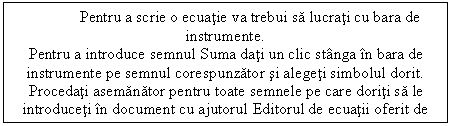 Text Box: Pentru a scrie o ecuatie va trebui sa lucrati cu bara de instrumente.
Pentru a introduce semnul Suma dati un clic stanga in bara de instrumente pe semnul corespunzator si alegeti simbolul dorit.
Procedati asemanator pentru toate semnele pe care doriti sa le introduceti in document cu ajutorul Editorul de ecuatii oferit de Microsoft Word.
