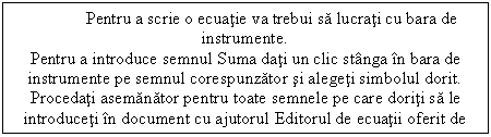 Text Box: Pentru a scrie o ecuatie va trebui sa lucrati cu bara de instrumente.
Pentru a introduce semnul Suma dati un clic stanga in bara de instrumente pe semnul corespunzator si alegeti simbolul dorit.
Procedati asemanator pentru toate semnele pe care doriti sa le introduceti in document cu ajutorul Editorul de ecuatii oferit de Microsoft Word.
