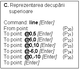 Text Box: C. Reprezentarea decuparii 
    superioare

Command: line [Enter]
From point:                 	(P20)
To point: @0,5 [Enter]       	(P21)
To point: @6,0 [Enter]	(P22)
To point: @0,10 [Enter]	(P23)
To point: @-6,0 [Enter]	(P24)
To point: @0,-10 [Enter]	(P20)
To point: [Enter]	




