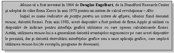 Text Box: Mouse-ul a fost inventat in 1964 de Douglas Engelbart, de la Standford Research Center si adoptat de catre firma Xerox in anii 1970 pentru un sistem de calcul revolutionar - Alto.
Initial se nume indicator de pozitie pentru un sistem de afisare, ulterior fiind denumit mouse, datorita formei. Prin anii 1980, acest dispozitiv a fost preluat de firma Apple si utilizat ca dispozitiv de indicare pentru interfata grafica utilizator cu care operau calculatoarele firmei. Astazi, utilizarea mouse-lui s-a generalizat datorita avantajelor ergonomice pe care acest dispozitiv le prezinta, dar si datorita dezvoltarii interfetelor grafice sau a unor aplicatii grafice, care implica utilizarea mouse-lui (de exemplu, programe de desenare).

