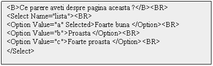 Text Box: <B>Ce parere aveti despre pagina aceasta ?</B><BR>
<Select Name='lista'><BR>
<Option Value='a' Selected>Foarte buna </Option><BR>
<Option Value='b'>Proasta </Option><BR>
<Option Value='c'>Foarte proasta </Option><BR>
</Select>
