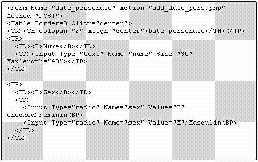 Text Box: <Form Name='date_personale' Action='add_date_pers.php' Method='POST'>
<Table Border=0 Align='center'>
<TR><TH Colspan='2' Align='center'>Date personale</TH></TR> 
<TR>
 <TD><B>Nume</B></TD>
 <TD><Input Type='text' Name='nume' Size='30' Maxlength='40'></TD>
</TR>

<TR>
 <TD><B>Sex</B></TD>
 <TD>
 <Input Type='radio' Name='sex' Value='F' Checked>Feminin<BR>
 <Input Type='radio' Name='sex' Value='M'>Masculin<BR>
 </TD>
</TR>


