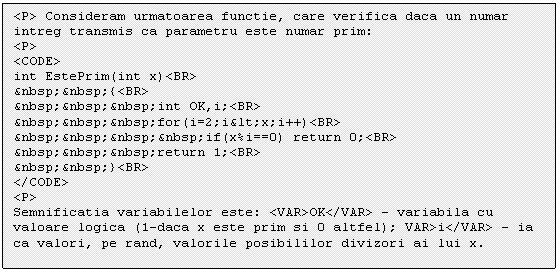 Text Box: <P> Consideram urmatoarea functie, care verifica daca un numar intreg transmis ca parametru este numar prim:
<P>
<CODE>
int EstePrim(int x)<BR>
&nbsp;&nbsp;<BR>
</CODE>
<P>
Semnificatia variabilelor este: <VAR>OK</VAR> - variabila cu valoare logica (1-daca x este prim si 0 altfel); VAR>i</VAR> - ia ca valori, pe rand, valorile posibililor divizori ai lui x.
