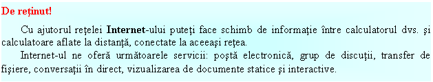 Text Box: De retinut!
Cu ajutorul retelei Internet-ului puteti face schimb de informatie intre calculatorul dvs. si calculatoare aflate la distanta, conectate la aceeasi retea.
Internet-ul ne ofera urmatoarele servicii: posta electronica, grup de discutii, transfer de fisiere, conversatii in direct, vizualizarea de documente statice si interactive.
