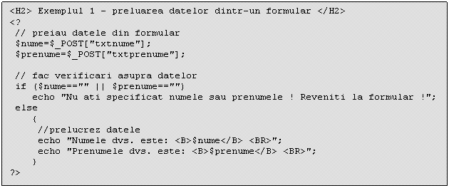 Text Box: <H2> Exemplul 1 - preluarea datelor dintr-un formular </H2>
<?
 // preiau datele din formular 
 $nume=$_POST['txtnume'];
 $prenume=$_POST['txtprenume']; 

 // fac verificari asupra datelor
 if ($nume=='' || $prenume=='') 
 echo 'Nu ati specificat numele sau prenumele ! Reveniti la formular !';
 else
 
?>

