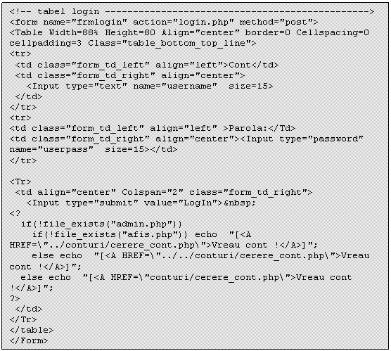 Text Box: <!-- tabel login -------- ----- ------ ----- ----- ---->
<form name='frmlogin' action='login.php' method='post'>
<Table Width=88% Height=80 Align='center' border=0 Cellspacing=0 cellpadding=3 Class='table_bottom_top_line'>
<tr>
 <td class='form_td_left' align='left'>Cont</td> 
 <td class='form_td_right' align='center'>
 <Input type='text' name='username' size=15>
 </td>
</tr>
<tr>
<td class='form_td_left' align='left' >Parola:</Td>
<td class='form_td_right' align='center'><Input type='password' name='userpass' size=15></td>
</tr>

<Tr>
 <td align='center' Colspan='2' class='form_td_right'> 
 <Input type='submit' value='LogIn'>&nbsp;
<?
 if(!file_exists('admin.php')) 
 if(!file_exists('afis.php')) echo '[<A HREF='../conturi/cerere_cont.php'>Vreau cont !</A>]';
 else echo '[<A HREF='../../conturi/cerere_cont.php'>Vreau cont !</A>]';
 else echo '[<A HREF='conturi/cerere_cont.php'>Vreau cont !</A>]';
?>
 </td>
</Tr>
</table>
</Form>

