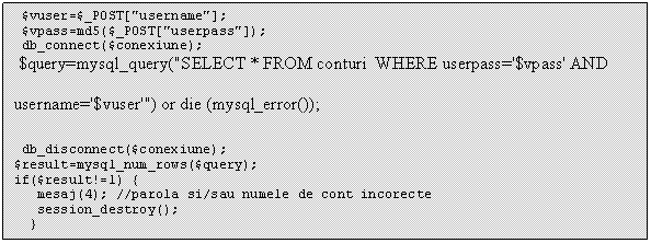 Text Box: $vuser=$_POST['username'];
 $vpass=md5($_POST['userpass']);
 db_connect($conexiune);
 $query=$mysqli->query('SELECT * FROM conturi WHERE userpass='$vpass' AND username='$vuser'') or die (mysql_error());
 db_disconnect($conexiune);
$result=mysql_num_rows($query);
if($result!=1) 

