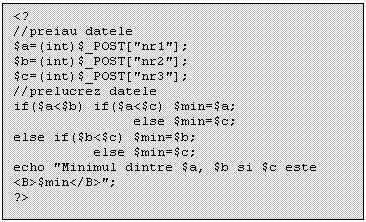 Text Box: <?
//preiau datele
$a=(int)$_POST['nr1'];
$b=(int)$_POST['nr2'];
$c=(int)$_POST['nr3'];
//prelucrez datele
if($a<$b) if($a<$c) $min=$a;
 else $min=$c;
else if($b<$c) $min=$b;
 else $min=$c;
echo 'Minimul dintre $a, $b si $c este <B>$min</B>';
?>

