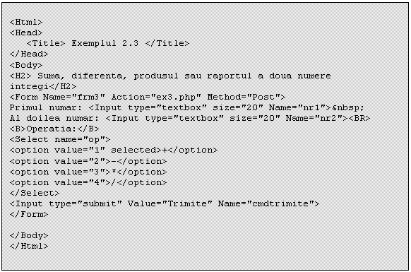 Text Box: <Html>
<Head>
 <Title> Exemplul 2.3 </Title>
</Head>
<Body>
<H2> Suma, diferenta, produsul sau raportul a doua numere intregi</H2>
<Form Name='frm3' Action='ex3.php' Method='Post'>
Primul numar: <Input type='textbox' size='20' Name='nr1'>&nbsp;
Al doilea numar: <Input type='textbox' size='20' Name='nr2'><BR>
<B>Operatia:</B>
<Select name='op'>
<option value='1' selected>+</option>
<option value='2'>-</option>
<option value='3'>*</option>
<option value='4'>/</option>
</Select>
<Input type='submit' Value='Trimite' Name='cmdtrimite'>
</Form>

</Body>
</Html>

