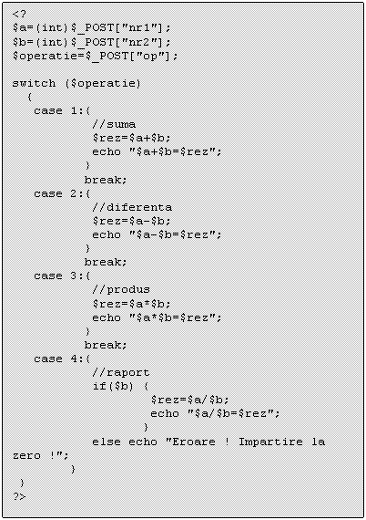 Text Box: <?
$a=(int)$_POST['nr1'];
$b=(int)$_POST['nr2'];
$operatie=$_POST['op'];

switch ($operatie)
 
 break;
 case 2: 
 break;
 case 3: 
 break;
 case 4: 
 else echo 'Eroare ! Impartire la zero !';
 } 
 }
?>

