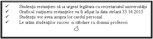 Text Box:  Studentii restantieri sa ia urgent legatura cu secretariatul universitatii 
 Graficul sustinerii restantelor va fi afisat la data stelara 33.14.2013
 Studentii vor avea asupra lor cardul personal
 Le uram studentilor succes si rabdare cu domnii profesori 
<
