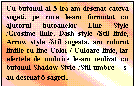 Text Box: Cu butonul al 5-lea am desenat cateva sageti, pe care le-am formatat cu ajutorul butoanelor Line Style /Grosime linie, Dash style /Stil linie, Arrow style /Stil sageata, am colorat liniile cu line Color / Culoare linie, iar efectele de umbrire le-am realizat cu butonul Shadow Style /Stil umbre - s-au desenat 6 sageti..