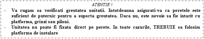 Text Box: ATENTIE !
- Va rugam sa verificati greutatea unitatii. Intotdeauna asigurati-va ca peretele este suficient de puternic pentru a suporta greutatea. Daca nu, este nevoie sa fie intarit cu platforma, grinzi sau piloni.
- Unitatea nu poate fi fixata direct pe perete. In toate cazurile, TREBUIE sa folosim platforma de instalare.

