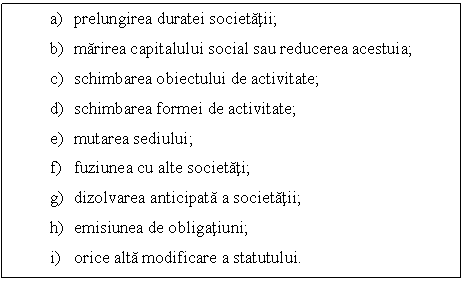 Text Box: a) prelungirea duratei societatii;
b) marirea capitalului social sau reducerea acestuia;
c) schimbarea obiectului de activitate;
d) schimbarea formei de activitate; 
e) mutarea sediului;
f) fuziunea cu alte societati;
g) dizolvarea anticipata a societatii;
h) emisiunea de obligatiuni;
i) orice alta modificare a statutului.

