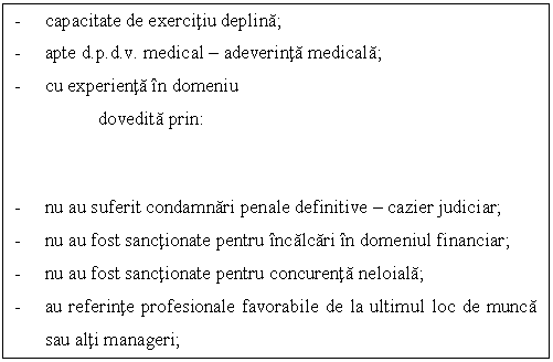 Text Box: - capacitate de exercitiu deplina;
- apte d.p.d.v. medical - adeverinta medicala;
- cu experienta in domeniu 
dovedita prin:


- nu au suferit condamnari penale definitive - cazier judiciar;
- nu au fost sanctionate pentru incalcari in domeniul financiar;
- nu au fost sanctionate pentru concurenta neloiala;
- au referinte profesionale favorabile de la ultimul loc de munca sau alti manageri;

