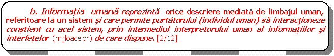 Rounded Rectangle: b. Informatia umana reprezinta orice descriere mediata de limbajul uman, referitoare la un sistem si care permite purtatorului (individul uman) sa interactioneze constient cu acel sistem, prin intermediul interpretorului uman al informatiilor si interfetelor (mijloacelor) de care dispune. [2/12]

