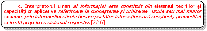 Rounded Rectangle: c. Interpretorul uman al informatiei este constituit din sistemul teoriilor si capacitatilor aplicative referitoare la cunoasterea si utilizarea unuia sau mai multor sisteme, prin intermediul caruia fiecare purtator interactioneaza constient, premeditat si in stil propriu cu sistemul respectiv. [2/16]

