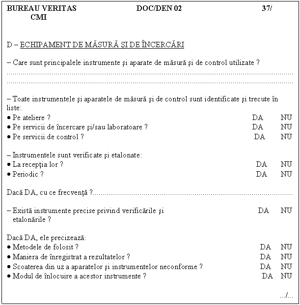 Text Box: BUREAU VERITAS DOC/DEN 02 37/ 
CMI 
D - ECHIPAMENT DE MASURA SI DE INCERCARI

- Care sunt principalele instrumente si aparate de masura si de control utilizate ?
..
..

- Toate instrumentele si aparatele de masura si de control sunt identificate si trecute in liste:
. Pe ateliere ? DA NU
. Pe servicii de incercare si/sau laboratoare ? DA NU 
. Pe servicii de control ? DA NU

- Instrumentele sunt verificate si etalonate:
. La receptia lor ? DA NU
. Periodic ? DA NU

Daca DA, cu ce frecventa ?

- Exista instrumente precise privind verificarile si DA NU
 etalonarile ?

Daca DA, ele precizeaza:
. Metodele de folosit ? DA NU
. Maniera de inregistrat a rezultatelor ? DA NU
. Scoaterea din uz a aparatelor si instrumentelor neconforme ? DA NU
. Modul de inlocuire a acestor instrumente ? DA NU

 /
