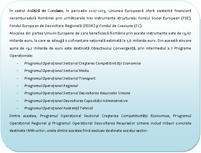 Flowchart: Alternate Process: In cadrul Politicii de Coeziune, in perioada 2007-2013, Uniunea Europeana ofera asistenta financiara nerambursabila Romaniei prin urmatoarele trei instrumente structurale: Fondul Social European (FSE), Fondul European de Dezvoltare Regionala (FEDR) si Fondul de Coeziune (FC).
Alocarea din partea Uniunii Europene de care beneficiaza Romania prin aceste instrumente este de 19,67 miliarde euro, la care se adauga o cofinantare nationala estimata la 5,6 miliarde euro. Din aceasta alocare suma de 19,2 miliarde de euro este destinata Obiectivului Convergenta, prin intermediul a 7 Programe Operationale:
- Programul Operational Sectorial Cresterea Competitivitatii Economice
- Programul Operational Sectorial Mediu
- Programul Operational Sectorial Transport
- Programul Operational Regional
- Programul Operational Sectorial Dezvoltarea Resurselor Umane
- Programul Operational Dezvoltarea Capacitatii Administrative
- Programul Operational Asistenta Tehnica
Dintre acestea, Programul Operational Sectorial Cresterea Competitivitatii Economice, Programul Operational Regional si Programul Operational Dezvoltarea Resurselor Umane includ masuri concrete destinate IMM-urilor, unele dintre acestea fiind exclusiv destinate acestui sector.

