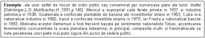 Text Box: Exemple ale unor astfel de riscuri de ordin politic sau consemnat per numeroase piete ale lumii. Astfel [Dahrlinger,L.D.,Muhlbacher,H.,1991,p.145] .Mexicul a expropriat caile ferate private in 1937 si industria petroliera in 1938. Guatemala a confiscate plantatiile de banana ale investitorilor straini in 1953, Cuba si-a nationalizat industria in 1960, Iranul a confiscate investitiile straine in 1979, iar Franta a nationalizat bancile in 1983. Motivatia acestor demersuri a fost frecvent bazata pe sentimente nationaliste.Totusi, accentuarea fenomenelor concurentiala la scara planetara indeamna, in principal, companiile multi- si transnationale sa riste penetrarea unor piete mai putin sigure din punct de vedere politic.