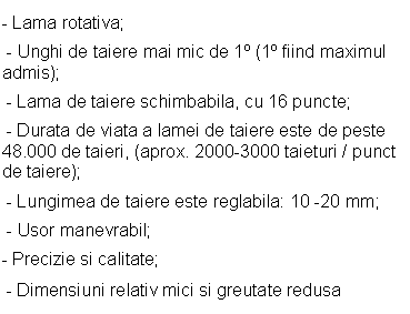 Text Box: - Lama rotativa;
 - Unghi de taiere mai mic de 1s (1s fiind maximul admis);
 - Lama de taiere schimbabila, cu 16 puncte; 
 - Durata de viata a lamei de taiere este de peste 48.000 de taieri, (aprox. 2000-3000 taieturi / punct de taiere);
 - Lungimea de taiere este reglabila: 10 -20 mm;
 - Usor manevrabil;
- Precizie si calitate;
 - Dimensiuni relativ mici si greutate redusa
