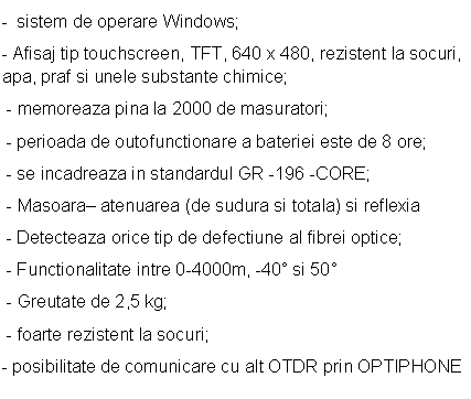 Text Box: - sistem de operare Windows;
- Afisaj tip touchscreen, TFT, 640 x 480, rezistent la socuri, apa, praf si unele substante chimice;
 - memoreaza pina la 2000 de masuratori;
 - perioada de outofunctionare a bateriei este de 8 ore;
 - se incadreaza in standardul GR -196 -CORE;
 - Masoara- atenuarea (de sudura si totala) si reflexia
 - Detecteaza orice tip de defectiune al fibrei optice;
 - Functionalitate intre 0-4000m, -40 si 50
 - Greutate de 2,5 kg;
 - foarte rezistent la socuri;
- posibilitate de comunicare cu alt OTDR prin OPTIPHONE
 

