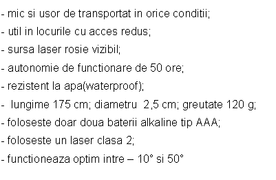 Text Box: - mic si usor de transportat in orice conditii;
- util in locurile cu acces redus;
- sursa laser rosie vizibil;
- autonomie de functionare de 50 ore;
- rezistent la apa(waterproof);
- lungime 175 cm; diametru 2,5 cm; greutate 120 g;
- foloseste doar doua baterii alkaline tip AAA;
- foloseste un laser clasa 2;
- functioneaza optim intre - 10 si 50


