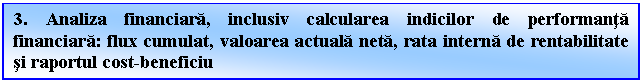 Text Box: 3. Analiza financiara, inclusiv calcularea indicilor de performanta financiara: flux cumulat, valoarea actuala neta, rata interna de rentabilitate si raportul cost-beneficiu