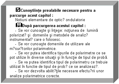 Text Box: tCunostiinte prealabile necesare pentru a parcurge acest capitol : 
Notiuni elementare de opticǎ ondulatorie
&Dupa parcurgerea acestui capitol :
- Se vor cunoaste si intege: notiunea de lumina polarizatǎ si domenile si metodele de analizǎ instrumentalǎ care o folosesc.
- Se vor cunoaste domeniile de utilizare ale mǎsurǎtorilor polarimetrice.
- Se vor putea identifica tipurile de polarimetre ce se pot utilize in diverse situatii si in functie de tipul de proba. 
- Se va putea identifica tipul de polarimetru ce trebuie utilizat in functie de tipul de probǎ ce se analizeazǎ.
- Se vor dezvolta abilitǎtile necesare efectuǎrii unor analize polarimetrice corecte.
