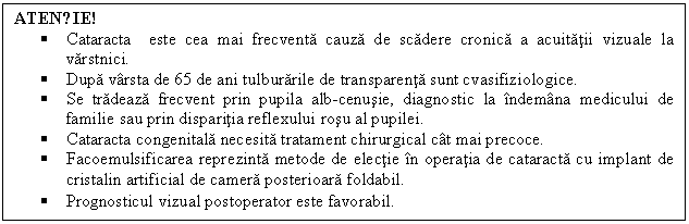 Text Box: ATENȚIE!
 Cataracta este cea mai frecventa cauza de scadere cronica a acuitatii vizuale la varstnici.
 Dupa varsta de 65 de ani tulburarile de transparenta sunt cvasifiziologice.
 Se tradeaza frecvent prin pupila alb-cenusie, diagnostic la indemana medicului de familie sau prin disparitia reflexului rosu al pupilei.
 Cataracta congenitala necesita tratament chirurgical cat mai precoce.
 Facoemulsificarea reprezinta metode de electie in operatia de cataracta cu implant de cristalin artificial de camera posterioara foldabil. 
 Prognosticul vizual postoperator este favorabil. 

