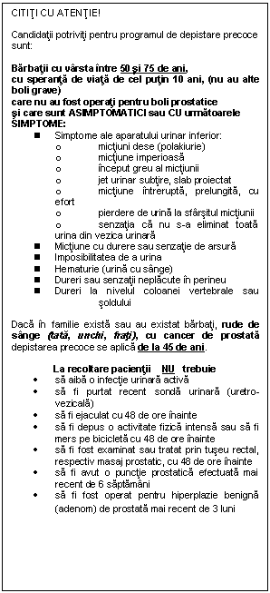 Text Box: CITITI CU ATENTIE!

Candidatii potriviti pentru programul de depistare precoce sunt:

Barbatii cu varsta intre 50 si 75 de ani, 
cu speranta de viata de cel putin 10 ani, (nu au alte boli grave)
care nu au fost operati pentru boli prostatice 
si care sunt ASIMPTOMATICI sau CU urmatoarele SIMPTOME:
n	Simptome ale aparatului urinar inferior:
o	mictiuni dese (polakiurie)
o	mictiune imperioasa
o	inceput greu al mictiunii
o	jet urinar subtire, slab proiectat
o	mictiune intrerupta, prelungita, cu efort
o	pierdere de urina la sfarsitul mictiunii 
o	senzatia ca nu s-a eliminat toata urina din vezica urinara 
n	Mictiune cu durere sau senzatie de arsura 
n	Imposibilitatea de a urina
n	Hematurie (urina cu sange) 
n	Dureri sau senzatii neplacute in perineu 
n	Dureri la nivelul coloanei vertebrale sau soldului

Daca in familie exista sau au existat barbati, rude de sange (tata, unchi, frati), cu cancer de prostata depistarea precoce se aplica de la 45 de ani. 

La recoltare pacientii    NU   trebuie
.	sa aiba o infectie urinara activa 
.	sa fi purtat recent sonda urinara (uretro-vezicala)
.	sa fi ejaculat cu 48 de ore inainte
.	sa fi depus o activitate fizica intensa sau sa fi mers pe bicicleta cu 48 de ore inainte
.	sa fi fost examinat sau tratat prin tuseu rectal, respectiv masaj prostatic, cu 48 de ore inainte
.	sa fi avut o punctie prostatica efectuata mai recent de 6 saptamani   
.	sa fi fost operat pentru hiperplazie benigna (adenom) de prostata mai recent de 3 luni
