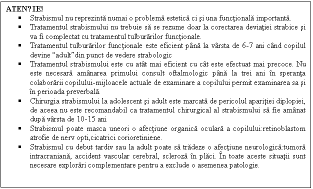 Text Box: ATENȚIE!
 Strabismul nu reprezinta numai o problema estetica ci si una functionala importanta. 
 Tratamentul strabismului nu trebuie sa se rezume doar la corectarea deviatiei strabice si va fi complectat cu tratamentul tulburarilor functionale.
 Tratamentul tulburarilor functionale este eficient pana la varsta de 6-7 ani cand copilul devine 