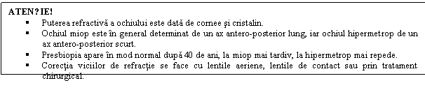 Text Box: ATENȚIE! 
 Puterea refractiva a ochiului este data de cornee si cristalin. 
 Ochiul miop este in general determinat de un ax antero-posterior lung, iar ochiul hipermetrop de un ax antero-posterior scurt.
 Presbiopia apare in mod normal dupa 40 de ani, la miop mai tardiv, la hipermetrop mai repede.
 Corectia viciilor de refractie se face cu lentile aeriene, lentile de contact sau prin tratament chirurgical.
