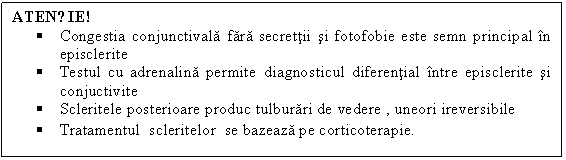 Text Box: ATENȚIE!
 Congestia conjunctivala fara secrettii si fotofobie este semn principal in episclerite
 Testul cu adrenalina permite diagnosticul diferential intre episclerite si conjuctivite 
 Scleritele posterioare produc tulburari de vedere , uneori ireversibile 
 Tratamentul scleritelor se bazeaza pe corticoterapie. 
