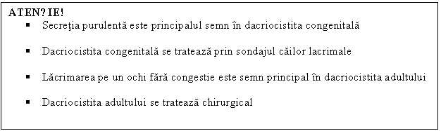 Text Box: ATENȚIE!
 Secretia purulenta este principalul semn in dacriocistita congenitala

 Dacriocistita congenitala se trateaza prin sondajul cailor lacrimale

 Lacrimarea pe un ochi fara congestie este semn principal in dacriocistita adultului

 Dacriocistita adultului se trateaza chirurgical 

