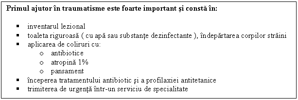 Text Box: Primul ajutor in traumatisme este foarte important si consta in:

 inventarul lezional
 toaleta riguroasa ( cu apa sau substante dezinfectante ), indepartarea corpilor straini
 aplicarea de coliruri cu:
o antibiotice
o atropina 1%
o pansament
 inceperea tratamentului antibiotic si a profilaxiei antitetanice
 trimiterea de urgenta intr-un serviciu de specialitate

