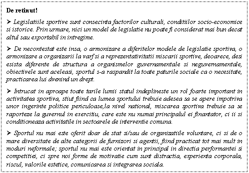 Text Box: De retinut!
 Legislatiile sportive sunt consecinta factorilor culturali, conditiilor socio-economice si istorice. Prin urmare, nici un model de legislatie nu poate fi considerat mai bun decat altul sau exportabil in intregime.
 De necontestat este insa, o armonizare a diferitelor modele de legislatie sportiva, o armonizare a organizarii la varf si a reprezentativitatii miscarii sportive, deoarece, desi esista diferente de structura a organismelor guvernamentale si neguvernamentale, obiectivele sunt aceleasi, sportul s-a raspandit la toate paturile sociale ca o necesitate, practicarea lui dvenind un drept.
 Intrucat in aproape toate tarile lumii statul indeplineste un rol foarte important in activitatea sportiva, stiut fiind ca lumea sportului trebuie adesea sa se apere impotriva unor ingerinte politice periculoase,la nivel national, miscarea sportiva trebuie sa se raporteze la guvernul in exercitiu, care este nu numai principalul ei finantator, ci ii si conditioneaza activitatile in sectoarele de interventie comuna.
 Sportul nu mai este oferit doar de stat si/sau de organizatiile voluntare, ci si de o mare diversitate de alte categorii de furnizori si agentii, fiind practicat tot mai mult in moduri neformale; sportul nu mai este orientat in principal in directia performantei si competitiei, ci spre noi forme de motivatie cum sunt distractia, experienta corporala, riscul, valorile estetice, comunicarea si integrarea sociala.
