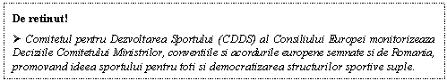 Text Box: De retinut!
 Comitetul pentru Dezvoltarea Sportului (CDDS) al Consiliului Europei monitorizeaza Deciziile Comitetului Ministrilor, conventiile si acordurile europene semnate si de Romania, promovand ideea sportului pentru toti si democratizarea structurilor sportive suple.
