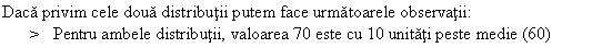 Text Box: Daca privim cele doua distributii putem face urmatoarele observatii:
> Pentru ambele distributii, valoarea 70 este cu 10 unitati peste medie (60)
