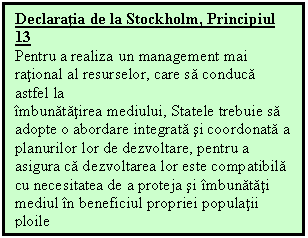 Text Box: Declaratia de la Stockholm, Principiul 13
Pentru a realiza un management mai rational al resurselor, care sa conduca astfel la
imbunatatirea mediului, Statele trebuie sa adopte o abordare integrata si coordonata a
planurilor lor de dezvoltare, pentru a asigura ca dezvoltarea lor este compatibila cu necesitatea de a proteja si imbunatati mediul in beneficiul propriei populatii
ploile

