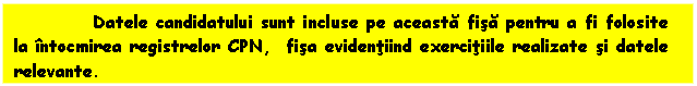 Text Box: Datele candidatului sunt incluse pe aceasta fisa pentru a fi folosite la intocmirea registrelor CPN, fisa evidentiind exercitiile realizate si datele relevante. 

