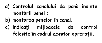 Text Box: a) Controlul canalului de pana inainte montarii penei ;
b) montarea penelor in canal.
c) indicati mijloacele de control folosite in cadrul acestor opreratii.

