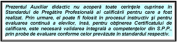 Text Box: Prezentul Auxiliar didactic nu acopera toate cerintele cuprinse in Standardul de Pregatire Profesionala al calificarii pentru care a fost realizat. Prin urmare, el poate fi folosit in procesul instructiv si pentru evaluarea continua a elevilor, insa, pentru obtinerea Certificatului de calificare, este necesara validarea integrala a competentelor din S.P.P., prin probe de evaluare conforme celor prevazute in standardul respectiv.

